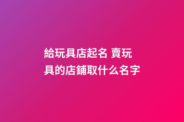 給玩具店起名 賣玩具的店鋪取什么名字-第1張-店鋪起名-玄機派